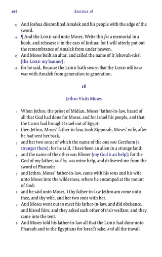 166 Exodus 18
And Joshua discomfited Amalek and his people with the edge of the
sword.
¶ And the Lord said unto Moses, Write this for a memorial in a
book, and rehearse it in the ears of Joshua: for I will utterly put out
the remembrance of Amalek from under heaven.
And Moses built an altar, and called the name of it Jehovah-nissi
[the Lord my banner]:
for he said, Because the Lord hath sworn that the Lord will have
war with Amalek from generation to generation.
18
Jethro Visits Moses
When Jethro, the priest of Midian, Moses’ father-in-law, heard of
all that God had done for Moses, and for Israel his people, and that
the Lord had brought Israel out of Egypt;
then Jethro, Moses’ father-in-law, took Zipporah, Moses’ wife, after
he had sent her back,
and her two sons; of which the name of the one was Gershom [a
stranger there]; for he said, I have been an alien in a strange land:
and the name of the other was Eliezer [my God is an help]; for the
God of my father, said he, was mine help, and delivered me from the
sword of Pharaoh:
and Jethro, Moses’ father-in-law, came with his sons and his wife
unto Moses into the wilderness, where he encamped at the mount
of God:
and he said unto Moses, I thy father-in-law Jethro am come unto
thee, and thy wife, and her two sons with her.
And Moses went out to meet his father-in-law, and did obeisance,
and kissed him; and they asked each other of their welfare; and they
came into the tent.
And Moses told his father-in-law all that the Lord had done unto
Pharaoh and to the Egyptians for Israel’s sake, and all the travail
13
14
15
16
1
2
3
4
5
6
7
8
 