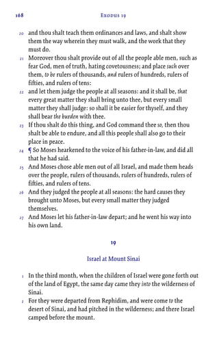 168 Exodus 19
and thou shalt teach them ordinances and laws, and shalt show
them the way wherein they must walk, and the work that they
must do.
Moreover thou shalt provide out of all the people able men, such as
fear God, men of truth, hating covetousness; and place such over
them, to be rulers of thousands, and rulers of hundreds, rulers of
fifties, and rulers of tens:
and let them judge the people at all seasons: and it shall be, that
every great matter they shall bring unto thee, but every small
matter they shall judge: so shall it be easier for thyself, and they
shall bear the burden with thee.
If thou shalt do this thing, and God command thee so, then thou
shalt be able to endure, and all this people shall also go to their
place in peace.
¶ So Moses hearkened to the voice of his father-in-law, and did all
that he had said.
And Moses chose able men out of all Israel, and made them heads
over the people, rulers of thousands, rulers of hundreds, rulers of
fifties, and rulers of tens.
And they judged the people at all seasons: the hard causes they
brought unto Moses, but every small matter they judged
themselves.
And Moses let his father-in-law depart; and he went his way into
his own land.
19
Israel at Mount Sinai
In the third month, when the children of Israel were gone forth out
of the land of Egypt, the same day came they into the wilderness of
Sinai.
For they were departed from Rephidim, and were come to the
desert of Sinai, and had pitched in the wilderness; and there Israel
camped before the mount.
20
21
22
23
24
25
26
27
1
2
 