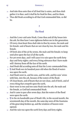 17 Genesis 7
And take thou unto thee of all food that is eaten, and thou shalt
gather it to thee; and it shall be for food for thee, and for them.
Thus did Noah according to all that God commanded him, so did
he.
7
The Flood
And the Lord said unto Noah, Come thou and all thy house into
the ark; for thee have I seen righteous before me in this generation.
Of every clean beast thou shalt take to thee by sevens, the male and
his female: and of beasts that are not clean by two, the male and his
female.
Of fowls also of the air by sevens, the male and the female; to keep
seed alive upon the face of all the earth.
For yet seven days, and I will cause it to rain upon the earth forty
days and forty nights; and every living substance that I have made
will I destroy from off the face of the earth.
And Noah did according unto all that the Lord commanded him.
¶ And Noah was six hundred years old when the flood of waters
was upon the earth.
And Noah went in, and his sons, and his wife, and his sons’ wives
with him, into the ark, because of the waters of the flood.
Of clean beasts, and of beasts that are not clean, and of fowls, and of
every thing that creepeth upon the earth,
there went in two and two unto Noah into the ark, the male and
the female, as God had commanded Noah.
And it came to pass after seven days, that the waters of the flood
were upon the earth.
¶ In the six hundredth year of Noah’s life, in the second month, the
seventeenth day of the month, the same day were all the fountains
of the great deep broken up, and the windows of heaven were
opened.
And the rain was upon the earth forty days and forty nights.
21
22
1
2
3
4
5
6
7
8
9
10
11
12
 