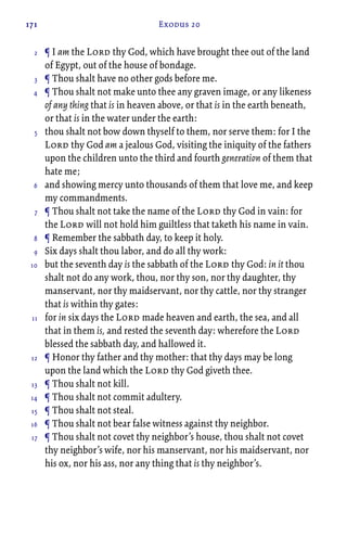 171 Exodus 20
¶ I am the Lord thy God, which have brought thee out of the land
of Egypt, out of the house of bondage.
¶ Thou shalt have no other gods before me.
¶ Thou shalt not make unto thee any graven image, or any likeness
of any thing that is in heaven above, or that is in the earth beneath,
or that is in the water under the earth:
thou shalt not bow down thyself to them, nor serve them: for I the
Lord thy God am a jealous God, visiting the iniquity of the fathers
upon the children unto the third and fourth generation of them that
hate me;
and showing mercy unto thousands of them that love me, and keep
my commandments.
¶ Thou shalt not take the name of the Lord thy God in vain: for
the Lord will not hold him guiltless that taketh his name in vain.
¶ Remember the sabbath day, to keep it holy.
Six days shalt thou labor, and do all thy work:
but the seventh day is the sabbath of the Lord thy God: in it thou
shalt not do any work, thou, nor thy son, nor thy daughter, thy
manservant, nor thy maidservant, nor thy cattle, nor thy stranger
that is within thy gates:
for in six days the Lord made heaven and earth, the sea, and all
that in them is, and rested the seventh day: wherefore the Lord
blessed the sabbath day, and hallowed it.
¶ Honor thy father and thy mother: that thy days may be long
upon the land which the Lord thy God giveth thee.
¶ Thou shalt not kill.
¶ Thou shalt not commit adultery.
¶ Thou shalt not steal.
¶ Thou shalt not bear false witness against thy neighbor.
¶ Thou shalt not covet thy neighbor’s house, thou shalt not covet
thy neighbor’s wife, nor his manservant, nor his maidservant, nor
his ox, nor his ass, nor any thing that is thy neighbor’s.
2
3
4
5
6
7
8
9
10
11
12
13
14
15
16
17
 