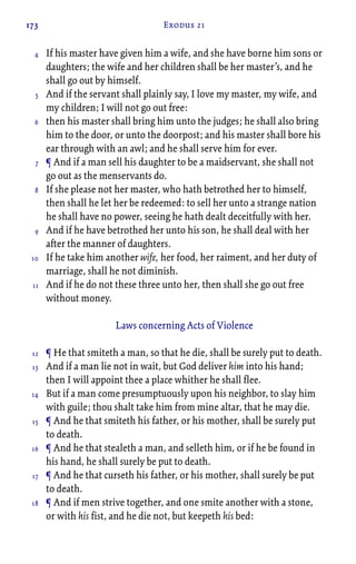 173 Exodus 21
If his master have given him a wife, and she have borne him sons or
daughters; the wife and her children shall be her master’s, and he
shall go out by himself.
And if the servant shall plainly say, I love my master, my wife, and
my children; I will not go out free:
then his master shall bring him unto the judges; he shall also bring
him to the door, or unto the doorpost; and his master shall bore his
ear through with an awl; and he shall serve him for ever.
¶ And if a man sell his daughter to be a maidservant, she shall not
go out as the menservants do.
If she please not her master, who hath betrothed her to himself,
then shall he let her be redeemed: to sell her unto a strange nation
he shall have no power, seeing he hath dealt deceitfully with her.
And if he have betrothed her unto his son, he shall deal with her
after the manner of daughters.
If he take him another wife, her food, her raiment, and her duty of
marriage, shall he not diminish.
And if he do not these three unto her, then shall she go out free
without money.
Laws concerning Acts of Violence
¶ He that smiteth a man, so that he die, shall be surely put to death.
And if a man lie not in wait, but God deliver him into his hand;
then I will appoint thee a place whither he shall flee.
But if a man come presumptuously upon his neighbor, to slay him
with guile; thou shalt take him from mine altar, that he may die.
¶ And he that smiteth his father, or his mother, shall be surely put
to death.
¶ And he that stealeth a man, and selleth him, or if he be found in
his hand, he shall surely be put to death.
¶ And he that curseth his father, or his mother, shall surely be put
to death.
¶ And if men strive together, and one smite another with a stone,
or with his fist, and he die not, but keepeth his bed:
4
5
6
7
8
9
10
11
12
13
14
15
16
17
18
 