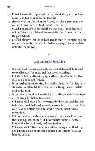 175 Exodus 22
¶ And if a man shall open a pit, or if a man shall dig a pit, and not
cover it, and an ox or an ass fall therein;
the owner of the pit shall make it good, and give money unto the
owner of them; and the dead beast shall be his.
¶ And if one man’s ox hurt another’s that he die; then they shall
sell the live ox, and divide the money of it; and the dead ox also
they shall divide.
Or if it be known that the ox hath used to push in time past, and his
owner hath not kept him in; he shall surely pay ox for ox; and the
dead shall be his own.
22
Laws concerning Restitution
If a man shall steal an ox, or a sheep, and kill it, or sell it; he shall
restore five oxen for an ox, and four sheep for a sheep.
¶ If a thief be found breaking up, and be smitten that he die, there
shall no blood be shed for him.
If the sun be risen upon him, there shall be blood shed for him; for he
should make full restitution: if he have nothing, then he shall be
sold for his theft.
If the theft be certainly found in his hand alive, whether it be ox, or
ass, or sheep; he shall restore double.
¶ If a man shall cause a field or vineyard to be eaten, and shall put
in his beast, and shall feed in another man’s field; of the best of his
own field, and of the best of his own vineyard, shall he make
restitution.
¶ If fire break out, and catch in thorns, so that the stacks of corn, or
the standing corn, or the field, be consumed therewith; he that
kindled the fire shall surely make restitution.
¶ If a man shall deliver unto his neighbor money or stuff to keep,
and it be stolen out of the man’s house; if the thief be found, let
him pay double.
33
34
35
36
1
2
3
4
5
6
7
 