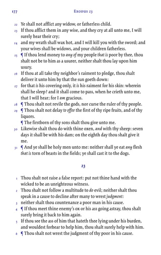 177 Exodus 23
Ye shall not afflict any widow, or fatherless child.
If thou afflict them in any wise, and they cry at all unto me, I will
surely hear their cry;
and my wrath shall wax hot, and I will kill you with the sword; and
your wives shall be widows, and your children fatherless.
¶ If thou lend money to any of my people that is poor by thee, thou
shalt not be to him as a usurer, neither shalt thou lay upon him
usury.
If thou at all take thy neighbor’s raiment to pledge, thou shalt
deliver it unto him by that the sun goeth down:
for that is his covering only, it is his raiment for his skin: wherein
shall he sleep? and it shall come to pass, when he crieth unto me,
that I will hear; for I am gracious.
¶ Thou shalt not revile the gods, nor curse the ruler of thy people.
¶ Thou shalt not delay to offer the first of thy ripe fruits, and of thy
liquors.
¶ The firstborn of thy sons shalt thou give unto me.
Likewise shalt thou do with thine oxen, and with thy sheep: seven
days it shall be with his dam; on the eighth day thou shalt give it
me.
¶ And ye shall be holy men unto me: neither shall ye eat any flesh
that is torn of beasts in the fields; ye shall cast it to the dogs.
23
Thou shalt not raise a false report: put not thine hand with the
wicked to be an unrighteous witness.
Thou shalt not follow a multitude to do evil; neither shalt thou
speak in a cause to decline after many to wrest judgment:
neither shalt thou countenance a poor man in his cause.
¶ If thou meet thine enemy’s ox or his ass going astray, thou shalt
surely bring it back to him again.
If thou see the ass of him that hateth thee lying under his burden,
and wouldest forbear to help him, thou shalt surely help with him.
¶ Thou shalt not wrest the judgment of thy poor in his cause.
22
23
24
25
26
27
28
29
30
31
1
2
3
4
5
6
 