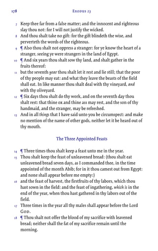 178 Exodus 23
Keep thee far from a false matter; and the innocent and righteous
slay thou not: for I will not justify the wicked.
And thou shalt take no gift: for the gift blindeth the wise, and
perverteth the words of the righteous.
¶ Also thou shalt not oppress a stranger: for ye know the heart of a
stranger, seeing ye were strangers in the land of Egypt.
¶ And six years thou shalt sow thy land, and shalt gather in the
fruits thereof:
but the seventh year thou shalt let it rest and lie still; that the poor
of thy people may eat: and what they leave the beasts of the field
shall eat. In like manner thou shalt deal with thy vineyard, and
with thy oliveyard.
¶ Six days thou shalt do thy work, and on the seventh day thou
shalt rest: that thine ox and thine ass may rest, and the son of thy
handmaid, and the stranger, may be refreshed.
And in all things that I have said unto you be circumspect: and make
no mention of the name of other gods, neither let it be heard out of
thy mouth.
The Three Appointed Feasts
¶ Three times thou shalt keep a feast unto me in the year.
Thou shalt keep the feast of unleavened bread: (thou shalt eat
unleavened bread seven days, as I commanded thee, in the time
appointed of the month Abib; for in it thou camest out from Egypt:
and none shall appear before me empty:)
and the feast of harvest, the firstfruits of thy labors, which thou
hast sown in the field: and the feast of ingathering, which is in the
end of the year, when thou hast gathered in thy labors out of the
field.
Three times in the year all thy males shall appear before the Lord
God.
¶ Thou shalt not offer the blood of my sacrifice with leavened
bread; neither shall the fat of my sacrifice remain until the
morning.
7
8
9
10
11
12
13
14
15
16
17
18
 