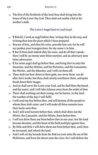 179 Exodus 23
The first of the firstfruits of thy land thou shalt bring into the
house of the Lord thy God. Thou shalt not seethe a kid in his
mother’s milk.
The Lord’s Angel Sent to Lead Israel
¶ Behold, I send an angel before thee, to keep thee in the way, and
to bring thee into the place which I have prepared.
Beware of him, and obey his voice, provoke him not; for he will
not pardon your transgressions: for my name is in him.
¶ But if thou shalt indeed obey his voice, and do all that I speak;
then I will be an enemy unto thine enemies, and an adversary unto
thine adversaries.
¶ For mine angel shall go before thee, and bring thee in unto the
Amorites, and the Hittites, and the Perizzites, and the Canaanites,
the Hivites, and the Jebusites; and I will cut them off.
Thou shalt not bow down to their gods, nor serve them, nor do
after their works: but thou shalt utterly overthrow them, and quite
break down their images.
And ye shall serve the Lord your God, and he shall bless thy bread,
and thy water; and I will take sickness away from the midst of thee.
There shall nothing cast their young, nor be barren, in thy land:
the number of thy days I will fulfil.
I will send my fear before thee, and will destroy all the people to
whom thou shalt come; and I will make all thine enemies turn
their backs unto thee.
And I will send hornets before thee, which shall drive out the
Hivite, the Canaanite, and the Hittite, from before thee.
I will not drive them out from before thee in one year; lest the land
become desolate, and the beast of the field multiply against thee.
By little and little I will drive them out from before thee, until thou
be increased, and inherit the land.
And I will set thy bounds from the Red sea even unto the sea of the
Philistines, and from the desert unto the river: for I will deliver the
19
20
21
22
23
24
25
26
27
28
29
30
31
 