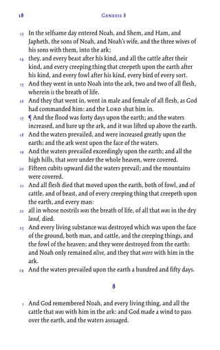 18 Genesis 8
In the selfsame day entered Noah, and Shem, and Ham, and
Japheth, the sons of Noah, and Noah’s wife, and the three wives of
his sons with them, into the ark;
they, and every beast after his kind, and all the cattle after their
kind, and every creeping thing that creepeth upon the earth after
his kind, and every fowl after his kind, every bird of every sort.
And they went in unto Noah into the ark, two and two of all flesh,
wherein is the breath of life.
And they that went in, went in male and female of all flesh, as God
had commanded him: and the Lord shut him in.
¶ And the flood was forty days upon the earth; and the waters
increased, and bare up the ark, and it was lifted up above the earth.
And the waters prevailed, and were increased greatly upon the
earth; and the ark went upon the face of the waters.
And the waters prevailed exceedingly upon the earth; and all the
high hills, that were under the whole heaven, were covered.
Fifteen cubits upward did the waters prevail; and the mountains
were covered.
And all flesh died that moved upon the earth, both of fowl, and of
cattle, and of beast, and of every creeping thing that creepeth upon
the earth, and every man:
all in whose nostrils was the breath of life, of all that was in the dry
land, died.
And every living substance was destroyed which was upon the face
of the ground, both man, and cattle, and the creeping things, and
the fowl of the heaven; and they were destroyed from the earth:
and Noah only remained alive, and they that were with him in the
ark.
And the waters prevailed upon the earth a hundred and fifty days.
8
And God remembered Noah, and every living thing, and all the
cattle that was with him in the ark: and God made a wind to pass
over the earth, and the waters assuaged.
13
14
15
16
17
18
19
20
21
22
23
24
1
 