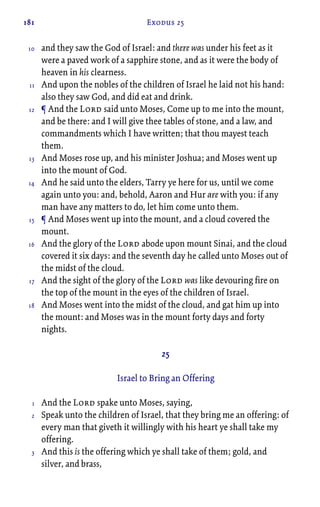 181 Exodus 25
and they saw the God of Israel: and there was under his feet as it
were a paved work of a sapphire stone, and as it were the body of
heaven in his clearness.
And upon the nobles of the children of Israel he laid not his hand:
also they saw God, and did eat and drink.
¶ And the Lord said unto Moses, Come up to me into the mount,
and be there: and I will give thee tables of stone, and a law, and
commandments which I have written; that thou mayest teach
them.
And Moses rose up, and his minister Joshua; and Moses went up
into the mount of God.
And he said unto the elders, Tarry ye here for us, until we come
again unto you: and, behold, Aaron and Hur are with you: if any
man have any matters to do, let him come unto them.
¶ And Moses went up into the mount, and a cloud covered the
mount.
And the glory of the Lord abode upon mount Sinai, and the cloud
covered it six days: and the seventh day he called unto Moses out of
the midst of the cloud.
And the sight of the glory of the Lord was like devouring fire on
the top of the mount in the eyes of the children of Israel.
And Moses went into the midst of the cloud, and gat him up into
the mount: and Moses was in the mount forty days and forty
nights.
25
Israel to Bring an Offering
And the Lord spake unto Moses, saying,
Speak unto the children of Israel, that they bring me an offering: of
every man that giveth it willingly with his heart ye shall take my
offering.
And this is the offering which ye shall take of them; gold, and
silver, and brass,
10
11
12
13
14
15
16
17
18
1
2
3
 
