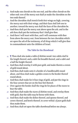 183 Exodus 25
And make one cherub on the one end, and the other cherub on the
other end: even of the mercy seat shall ye make the cherubim on the
two ends thereof.
And the cherubim shall stretch forth their wings on high, covering
the mercy seat with their wings, and their faces shall look one to
another; toward the mercy seat shall the faces of the cherubim be.
And thou shalt put the mercy seat above upon the ark; and in the
ark thou shalt put the testimony that I shall give thee.
And there I will meet with thee, and I will commune with thee
from above the mercy seat, from between the two cherubim which
are upon the ark of the testimony, of all things which I will give thee
in commandment unto the children of Israel.
The Table for the Showbread
¶ Thou shalt also make a table of shittim wood: two cubits shall be
the length thereof, and a cubit the breadth thereof, and a cubit and
a half the height thereof.
And thou shalt overlay it with pure gold, and make thereto a crown
of gold round about.
And thou shalt make unto it a border of a handbreadth round
about, and thou shalt make a golden crown to the border thereof
round about.
And thou shalt make for it four rings of gold, and put the rings in
the four corners that are on the four feet thereof.
Over against the border shall the rings be for places of the staves to
bear the table.
And thou shalt make the staves of shittim wood, and overlay them
with gold, that the table may be borne with them.
And thou shalt make the dishes thereof, and spoons thereof, and
covers thereof, and bowls thereof, to cover withal: of pure gold shalt
thou make them.
And thou shalt set upon the table showbread before me always.
19
20
21
22
23
24
25
26
27
28
29
30
 
