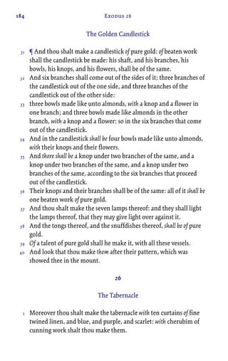184 Exodus 26
The Golden Candlestick
¶ And thou shalt make a candlestick of pure gold: of beaten work
shall the candlestick be made: his shaft, and his branches, his
bowls, his knops, and his flowers, shall be of the same.
And six branches shall come out of the sides of it; three branches of
the candlestick out of the one side, and three branches of the
candlestick out of the other side:
three bowls made like unto almonds, with a knop and a flower in
one branch; and three bowls made like almonds in the other
branch, with a knop and a flower: so in the six branches that come
out of the candlestick.
And in the candlestick shall be four bowls made like unto almonds,
with their knops and their flowers.
And there shall be a knop under two branches of the same, and a
knop under two branches of the same, and a knop under two
branches of the same, according to the six branches that proceed
out of the candlestick.
Their knops and their branches shall be of the same: all of it shall be
one beaten work of pure gold.
And thou shalt make the seven lamps thereof: and they shall light
the lamps thereof, that they may give light over against it.
And the tongs thereof, and the snuffdishes thereof, shall be of pure
gold.
Of a talent of pure gold shall he make it, with all these vessels.
And look that thou make them after their pattern, which was
showed thee in the mount.
26
The Tabernacle
Moreover thou shalt make the tabernacle with ten curtains of fine
twined linen, and blue, and purple, and scarlet: with cherubim of
cunning work shalt thou make them.
31
32
33
34
35
36
37
38
39
40
1
 