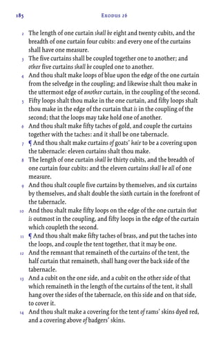 185 Exodus 26
The length of one curtain shall be eight and twenty cubits, and the
breadth of one curtain four cubits: and every one of the curtains
shall have one measure.
The five curtains shall be coupled together one to another; and
other five curtains shall be coupled one to another.
And thou shalt make loops of blue upon the edge of the one curtain
from the selvedge in the coupling; and likewise shalt thou make in
the uttermost edge of another curtain, in the coupling of the second.
Fifty loops shalt thou make in the one curtain, and fifty loops shalt
thou make in the edge of the curtain that is in the coupling of the
second; that the loops may take hold one of another.
And thou shalt make fifty taches of gold, and couple the curtains
together with the taches: and it shall be one tabernacle.
¶ And thou shalt make curtains of goats’ hair to be a covering upon
the tabernacle: eleven curtains shalt thou make.
The length of one curtain shall be thirty cubits, and the breadth of
one curtain four cubits: and the eleven curtains shall be all of one
measure.
And thou shalt couple five curtains by themselves, and six curtains
by themselves, and shalt double the sixth curtain in the forefront of
the tabernacle.
And thou shalt make fifty loops on the edge of the one curtain that
is outmost in the coupling, and fifty loops in the edge of the curtain
which coupleth the second.
¶ And thou shalt make fifty taches of brass, and put the taches into
the loops, and couple the tent together, that it may be one.
And the remnant that remaineth of the curtains of the tent, the
half curtain that remaineth, shall hang over the back side of the
tabernacle.
And a cubit on the one side, and a cubit on the other side of that
which remaineth in the length of the curtains of the tent, it shall
hang over the sides of the tabernacle, on this side and on that side,
to cover it.
And thou shalt make a covering for the tent of rams’ skins dyed red,
and a covering above of badgers’ skins.
2
3
4
5
6
7
8
9
10
11
12
13
14
 