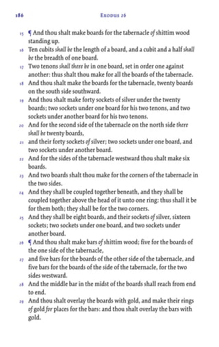 186 Exodus 26
¶ And thou shalt make boards for the tabernacle of shittim wood
standing up.
Ten cubits shall be the length of a board, and a cubit and a half shall
be the breadth of one board.
Two tenons shall there be in one board, set in order one against
another: thus shalt thou make for all the boards of the tabernacle.
And thou shalt make the boards for the tabernacle, twenty boards
on the south side southward.
And thou shalt make forty sockets of silver under the twenty
boards; two sockets under one board for his two tenons, and two
sockets under another board for his two tenons.
And for the second side of the tabernacle on the north side there
shall be twenty boards,
and their forty sockets of silver; two sockets under one board, and
two sockets under another board.
And for the sides of the tabernacle westward thou shalt make six
boards.
And two boards shalt thou make for the corners of the tabernacle in
the two sides.
And they shall be coupled together beneath, and they shall be
coupled together above the head of it unto one ring: thus shall it be
for them both; they shall be for the two corners.
And they shall be eight boards, and their sockets of silver, sixteen
sockets; two sockets under one board, and two sockets under
another board.
¶ And thou shalt make bars of shittim wood; five for the boards of
the one side of the tabernacle,
and five bars for the boards of the other side of the tabernacle, and
five bars for the boards of the side of the tabernacle, for the two
sides westward.
And the middle bar in the midst of the boards shall reach from end
to end.
And thou shalt overlay the boards with gold, and make their rings
of gold for places for the bars: and thou shalt overlay the bars with
gold.
15
16
17
18
19
20
21
22
23
24
25
26
27
28
29
 