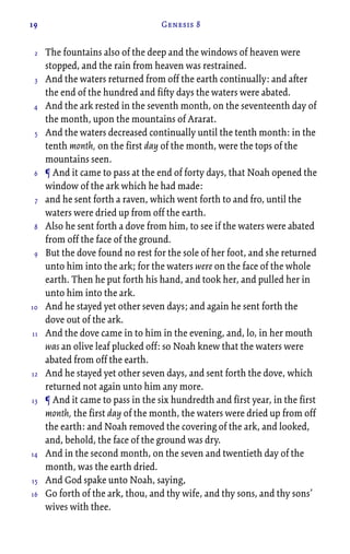 19 Genesis 8
The fountains also of the deep and the windows of heaven were
stopped, and the rain from heaven was restrained.
And the waters returned from off the earth continually: and after
the end of the hundred and fifty days the waters were abated.
And the ark rested in the seventh month, on the seventeenth day of
the month, upon the mountains of Ararat.
And the waters decreased continually until the tenth month: in the
tenth month, on the first day of the month, were the tops of the
mountains seen.
¶ And it came to pass at the end of forty days, that Noah opened the
window of the ark which he had made:
and he sent forth a raven, which went forth to and fro, until the
waters were dried up from off the earth.
Also he sent forth a dove from him, to see if the waters were abated
from off the face of the ground.
But the dove found no rest for the sole of her foot, and she returned
unto him into the ark; for the waters were on the face of the whole
earth. Then he put forth his hand, and took her, and pulled her in
unto him into the ark.
And he stayed yet other seven days; and again he sent forth the
dove out of the ark.
And the dove came in to him in the evening, and, lo, in her mouth
was an olive leaf plucked off: so Noah knew that the waters were
abated from off the earth.
And he stayed yet other seven days, and sent forth the dove, which
returned not again unto him any more.
¶ And it came to pass in the six hundredth and first year, in the first
month, the first day of the month, the waters were dried up from off
the earth: and Noah removed the covering of the ark, and looked,
and, behold, the face of the ground was dry.
And in the second month, on the seven and twentieth day of the
month, was the earth dried.
And God spake unto Noah, saying,
Go forth of the ark, thou, and thy wife, and thy sons, and thy sons’
wives with thee.
2
3
4
5
6
7
8
9
10
11
12
13
14
15
16
 