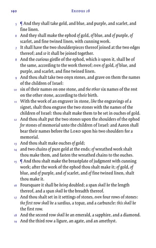 190 Exodus 28
¶ And they shall take gold, and blue, and purple, and scarlet, and
fine linen.
And they shall make the ephod of gold, of blue, and of purple, of
scarlet, and fine twined linen, with cunning work.
It shall have the two shoulderpieces thereof joined at the two edges
thereof; and so it shall be joined together.
And the curious girdle of the ephod, which is upon it, shall be of
the same, according to the work thereof; even of gold, of blue, and
purple, and scarlet, and fine twined linen.
And thou shalt take two onyx stones, and grave on them the names
of the children of Israel:
six of their names on one stone, and the other six names of the rest
on the other stone, according to their birth.
With the work of an engraver in stone, like the engravings of a
signet, shalt thou engrave the two stones with the names of the
children of Israel: thou shalt make them to be set in ouches of gold.
And thou shalt put the two stones upon the shoulders of the ephod
for stones of memorial unto the children of Israel: and Aaron shall
bear their names before the Lord upon his two shoulders for a
memorial.
And thou shalt make ouches of gold;
and two chains of pure gold at the ends; of wreathed work shalt
thou make them, and fasten the wreathed chains to the ouches.
¶ And thou shalt make the breastplate of judgment with cunning
work; after the work of the ephod thou shalt make it; of gold, of
blue, and of purple, and of scarlet, and of fine twined linen, shalt
thou make it.
Foursquare it shall be being doubled; a span shall be the length
thereof, and a span shall be the breadth thereof.
And thou shalt set in it settings of stones, even four rows of stones:
the first row shall be a sardius, a topaz, and a carbuncle: this shall be
the first row.
And the second row shall be an emerald, a sapphire, and a diamond.
And the third row a ligure, an agate, and an amethyst.
5
6
7
8
9
10
11
12
13
14
15
16
17
18
19
 