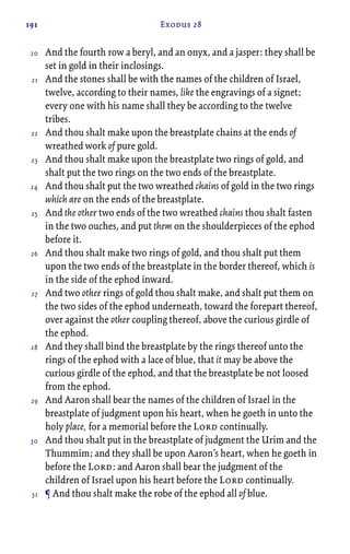 191 Exodus 28
And the fourth row a beryl, and an onyx, and a jasper: they shall be
set in gold in their inclosings.
And the stones shall be with the names of the children of Israel,
twelve, according to their names, like the engravings of a signet;
every one with his name shall they be according to the twelve
tribes.
And thou shalt make upon the breastplate chains at the ends of
wreathed work of pure gold.
And thou shalt make upon the breastplate two rings of gold, and
shalt put the two rings on the two ends of the breastplate.
And thou shalt put the two wreathed chains of gold in the two rings
which are on the ends of the breastplate.
And the other two ends of the two wreathed chains thou shalt fasten
in the two ouches, and put them on the shoulderpieces of the ephod
before it.
And thou shalt make two rings of gold, and thou shalt put them
upon the two ends of the breastplate in the border thereof, which is
in the side of the ephod inward.
And two other rings of gold thou shalt make, and shalt put them on
the two sides of the ephod underneath, toward the forepart thereof,
over against the other coupling thereof, above the curious girdle of
the ephod.
And they shall bind the breastplate by the rings thereof unto the
rings of the ephod with a lace of blue, that it may be above the
curious girdle of the ephod, and that the breastplate be not loosed
from the ephod.
And Aaron shall bear the names of the children of Israel in the
breastplate of judgment upon his heart, when he goeth in unto the
holy place, for a memorial before the Lord continually.
And thou shalt put in the breastplate of judgment the Urim and the
Thummim; and they shall be upon Aaron’s heart, when he goeth in
before the Lord: and Aaron shall bear the judgment of the
children of Israel upon his heart before the Lord continually.
¶ And thou shalt make the robe of the ephod all of blue.
20
21
22
23
24
25
26
27
28
29
30
31
 