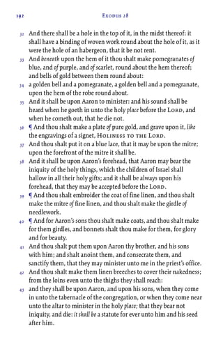 192 Exodus 28
And there shall be a hole in the top of it, in the midst thereof: it
shall have a binding of woven work round about the hole of it, as it
were the hole of an habergeon, that it be not rent.
And beneath upon the hem of it thou shalt make pomegranates of
blue, and of purple, and of scarlet, round about the hem thereof;
and bells of gold between them round about:
a golden bell and a pomegranate, a golden bell and a pomegranate,
upon the hem of the robe round about.
And it shall be upon Aaron to minister: and his sound shall be
heard when he goeth in unto the holy place before the Lord, and
when he cometh out, that he die not.
¶ And thou shalt make a plate of pure gold, and grave upon it, like
the engravings of a signet, Holiness to the Lord.
And thou shalt put it on a blue lace, that it may be upon the mitre;
upon the forefront of the mitre it shall be.
And it shall be upon Aaron’s forehead, that Aaron may bear the
iniquity of the holy things, which the children of Israel shall
hallow in all their holy gifts; and it shall be always upon his
forehead, that they may be accepted before the Lord.
¶ And thou shalt embroider the coat of fine linen, and thou shalt
make the mitre of fine linen, and thou shalt make the girdle of
needlework.
¶ And for Aaron’s sons thou shalt make coats, and thou shalt make
for them girdles, and bonnets shalt thou make for them, for glory
and for beauty.
And thou shalt put them upon Aaron thy brother, and his sons
with him; and shalt anoint them, and consecrate them, and
sanctify them, that they may minister unto me in the priest’s office.
And thou shalt make them linen breeches to cover their nakedness;
from the loins even unto the thighs they shall reach:
and they shall be upon Aaron, and upon his sons, when they come
in unto the tabernacle of the congregation, or when they come near
unto the altar to minister in the holy place; that they bear not
iniquity, and die: it shall be a statute for ever unto him and his seed
after him.
32
33
34
35
36
37
38
39
40
41
42
43
 