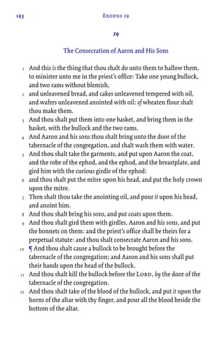193 Exodus 29
29
The Consecration of Aaron and His Sons
And this is the thing that thou shalt do unto them to hallow them,
to minister unto me in the priest’s office: Take one young bullock,
and two rams without blemish,
and unleavened bread, and cakes unleavened tempered with oil,
and wafers unleavened anointed with oil: of wheaten flour shalt
thou make them.
And thou shalt put them into one basket, and bring them in the
basket, with the bullock and the two rams.
And Aaron and his sons thou shalt bring unto the door of the
tabernacle of the congregation, and shalt wash them with water.
And thou shalt take the garments, and put upon Aaron the coat,
and the robe of the ephod, and the ephod, and the breastplate, and
gird him with the curious girdle of the ephod:
and thou shalt put the mitre upon his head, and put the holy crown
upon the mitre.
Then shalt thou take the anointing oil, and pour it upon his head,
and anoint him.
And thou shalt bring his sons, and put coats upon them.
And thou shalt gird them with girdles, Aaron and his sons, and put
the bonnets on them: and the priest’s office shall be theirs for a
perpetual statute: and thou shalt consecrate Aaron and his sons.
¶ And thou shalt cause a bullock to be brought before the
tabernacle of the congregation; and Aaron and his sons shall put
their hands upon the head of the bullock.
And thou shalt kill the bullock before the Lord, by the door of the
tabernacle of the congregation.
And thou shalt take of the blood of the bullock, and put it upon the
horns of the altar with thy finger, and pour all the blood beside the
bottom of the altar.
1
2
3
4
5
6
7
8
9
10
11
12
 