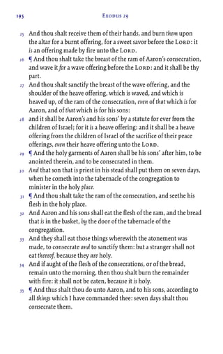 195 Exodus 29
And thou shalt receive them of their hands, and burn them upon
the altar for a burnt offering, for a sweet savor before the Lord: it
is an offering made by fire unto the Lord.
¶ And thou shalt take the breast of the ram of Aaron’s consecration,
and wave it for a wave offering before the Lord: and it shall be thy
part.
And thou shalt sanctify the breast of the wave offering, and the
shoulder of the heave offering, which is waved, and which is
heaved up, of the ram of the consecration, even of that which is for
Aaron, and of that which is for his sons:
and it shall be Aaron’s and his sons’ by a statute for ever from the
children of Israel; for it is a heave offering: and it shall be a heave
offering from the children of Israel of the sacrifice of their peace
offerings, even their heave offering unto the Lord.
¶ And the holy garments of Aaron shall be his sons’ after him, to be
anointed therein, and to be consecrated in them.
And that son that is priest in his stead shall put them on seven days,
when he cometh into the tabernacle of the congregation to
minister in the holy place.
¶ And thou shalt take the ram of the consecration, and seethe his
flesh in the holy place.
And Aaron and his sons shall eat the flesh of the ram, and the bread
that is in the basket, by the door of the tabernacle of the
congregation.
And they shall eat those things wherewith the atonement was
made, to consecrate and to sanctify them: but a stranger shall not
eat thereof, because they are holy.
And if aught of the flesh of the consecrations, or of the bread,
remain unto the morning, then thou shalt burn the remainder
with fire: it shall not be eaten, because it is holy.
¶ And thus shalt thou do unto Aaron, and to his sons, according to
all things which I have commanded thee: seven days shalt thou
consecrate them.
25
26
27
28
29
30
31
32
33
34
35
 