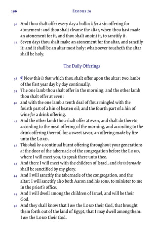 196 Exodus 29
And thou shalt offer every day a bullock for a sin offering for
atonement: and thou shalt cleanse the altar, when thou hast made
an atonement for it, and thou shalt anoint it, to sanctify it.
Seven days thou shalt make an atonement for the altar, and sanctify
it; and it shall be an altar most holy: whatsoever toucheth the altar
shall be holy.
The Daily Offerings
¶ Now this is that which thou shalt offer upon the altar; two lambs
of the first year day by day continually.
The one lamb thou shalt offer in the morning; and the other lamb
thou shalt offer at even:
and with the one lamb a tenth deal of flour mingled with the
fourth part of a hin of beaten oil; and the fourth part of a hin of
wine for a drink offering.
And the other lamb thou shalt offer at even, and shalt do thereto
according to the meat offering of the morning, and according to the
drink offering thereof, for a sweet savor, an offering made by fire
unto the Lord.
This shall be a continual burnt offering throughout your generations
at the door of the tabernacle of the congregation before the Lord,
where I will meet you, to speak there unto thee.
And there I will meet with the children of Israel, and the tabernacle
shall be sanctified by my glory.
And I will sanctify the tabernacle of the congregation, and the
altar: I will sanctify also both Aaron and his sons, to minister to me
in the priest’s office.
And I will dwell among the children of Israel, and will be their
God.
And they shall know that I am the Lord their God, that brought
them forth out of the land of Egypt, that I may dwell among them:
I am the Lord their God.
36
37
38
39
40
41
42
43
44
45
46
 