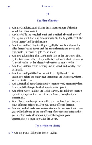 197 Exodus 30
30
The Altar of Incense
And thou shalt make an altar to burn incense upon: of shittim
wood shalt thou make it.
A cubit shall be the length thereof, and a cubit the breadth thereof;
foursquare shall it be: and two cubits shall be the height thereof: the
horns thereof shall be of the same.
And thou shalt overlay it with pure gold, the top thereof, and the
sides thereof round about, and the horns thereof; and thou shalt
make unto it a crown of gold round about.
And two golden rings shalt thou make to it under the crown of it,
by the two corners thereof, upon the two sides of it shalt thou make
it; and they shall be for places for the staves to bear it withal.
And thou shalt make the staves of shittim wood, and overlay them
with gold.
And thou shalt put it before the veil that is by the ark of the
testimony, before the mercy seat that is over the testimony, where I
will meet with thee.
And Aaron shall burn thereon sweet incense every morning: when
he dresseth the lamps, he shall burn incense upon it.
And when Aaron lighteth the lamps at even, he shall burn incense
upon it, a perpetual incense before the Lord throughout your
generations.
Ye shall offer no strange incense thereon, nor burnt sacrifice, nor
meat offering; neither shall ye pour drink offering thereon.
And Aaron shall make an atonement upon the horns of it once in a
year with the blood of the sin offering of atonements; once in the
year shall he make atonement upon it throughout your
generations: it is most holy unto the Lord.
The Atonement Money
¶ And the Lord spake unto Moses, saying,
1
2
3
4
5
6
7
8
9
10
11
 