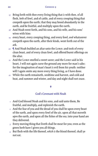 20 Genesis 9
Bring forth with thee every living thing that is with thee, of all
flesh, both of fowl, and of cattle, and of every creeping thing that
creepeth upon the earth; that they may breed abundantly in the
earth, and be fruitful, and multiply upon the earth.
And Noah went forth, and his sons, and his wife, and his sons’
wives with him:
every beast, every creeping thing, and every fowl, and whatsoever
creepeth upon the earth, after their kinds, went forth out of the
ark.
¶ And Noah builded an altar unto the Lord; and took of every
clean beast, and of every clean fowl, and offered burnt offerings on
the altar.
And the Lord smelled a sweet savor; and the Lord said in his
heart, I will not again curse the ground any more for man’s sake;
for the imagination of man’s heart is evil from his youth: neither
will I again smite any more every thing living, as I have done.
While the earth remaineth, seedtime and harvest, and cold and
heat, and summer and winter, and day and night shall not cease.
9
God’s Covenant with Noah
And God blessed Noah and his sons, and said unto them, Be
fruitful, and multiply, and replenish the earth.
And the fear of you and the dread of you shall be upon every beast
of the earth, and upon every fowl of the air, upon all that moveth
upon the earth, and upon all the fishes of the sea; into your hand are
they delivered.
Every moving thing that liveth shall be meat for you; even as the
green herb have I given you all things.
But flesh with the life thereof, which is the blood thereof, shall ye
not eat.
17
18
19
20
21
22
1
2
3
4
 