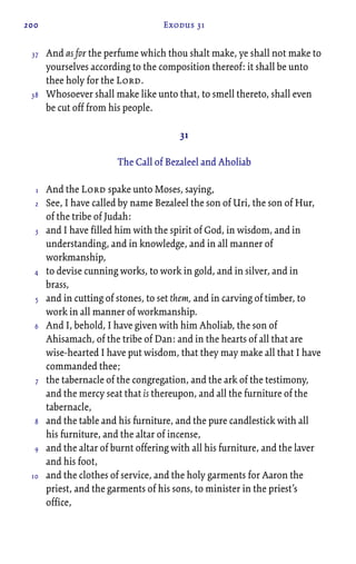 200 Exodus 31
And as for the perfume which thou shalt make, ye shall not make to
yourselves according to the composition thereof: it shall be unto
thee holy for the Lord.
Whosoever shall make like unto that, to smell thereto, shall even
be cut off from his people.
31
The Call of Bezaleel and Aholiab
And the Lord spake unto Moses, saying,
See, I have called by name Bezaleel the son of Uri, the son of Hur,
of the tribe of Judah:
and I have filled him with the spirit of God, in wisdom, and in
understanding, and in knowledge, and in all manner of
workmanship,
to devise cunning works, to work in gold, and in silver, and in
brass,
and in cutting of stones, to set them, and in carving of timber, to
work in all manner of workmanship.
And I, behold, I have given with him Aholiab, the son of
Ahisamach, of the tribe of Dan: and in the hearts of all that are
wise-hearted I have put wisdom, that they may make all that I have
commanded thee;
the tabernacle of the congregation, and the ark of the testimony,
and the mercy seat that is thereupon, and all the furniture of the
tabernacle,
and the table and his furniture, and the pure candlestick with all
his furniture, and the altar of incense,
and the altar of burnt offering with all his furniture, and the laver
and his foot,
and the clothes of service, and the holy garments for Aaron the
priest, and the garments of his sons, to minister in the priest’s
office,
37
38
1
2
3
4
5
6
7
8
9
10
 