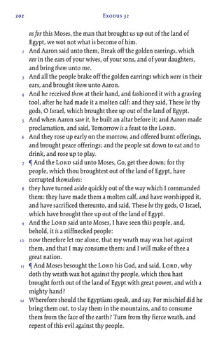 202 Exodus 32
as for this Moses, the man that brought us up out of the land of
Egypt, we wot not what is become of him.
And Aaron said unto them, Break off the golden earrings, which
are in the ears of your wives, of your sons, and of your daughters,
and bring them unto me.
And all the people brake off the golden earrings which were in their
ears, and brought them unto Aaron.
And he received them at their hand, and fashioned it with a graving
tool, after he had made it a molten calf: and they said, These be thy
gods, O Israel, which brought thee up out of the land of Egypt.
And when Aaron saw it, he built an altar before it; and Aaron made
proclamation, and said, Tomorrow is a feast to the Lord.
And they rose up early on the morrow, and offered burnt offerings,
and brought peace offerings; and the people sat down to eat and to
drink, and rose up to play.
¶ And the Lord said unto Moses, Go, get thee down; for thy
people, which thou broughtest out of the land of Egypt, have
corrupted themselves:
they have turned aside quickly out of the way which I commanded
them: they have made them a molten calf, and have worshipped it,
and have sacrificed thereunto, and said, These be thy gods, O Israel,
which have brought thee up out of the land of Egypt.
And the Lord said unto Moses, I have seen this people, and,
behold, it is a stiffnecked people:
now therefore let me alone, that my wrath may wax hot against
them, and that I may consume them: and I will make of thee a
great nation.
¶ And Moses besought the Lord his God, and said, Lord, why
doth thy wrath wax hot against thy people, which thou hast
brought forth out of the land of Egypt with great power, and with a
mighty hand?
Wherefore should the Egyptians speak, and say, For mischief did he
bring them out, to slay them in the mountains, and to consume
them from the face of the earth? Turn from thy fierce wrath, and
repent of this evil against thy people.
2
3
4
5
6
7
8
9
10
11
12
 