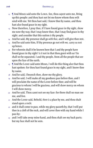 206 Exodus 33
¶ And Moses said unto the Lord, See, thou sayest unto me, Bring
up this people: and thou hast not let me know whom thou wilt
send with me. Yet thou hast said, I know thee by name, and thou
hast also found grace in my sight.
Now therefore, I pray thee, if I have found grace in thy sight, show
me now thy way, that I may know thee, that I may find grace in thy
sight: and consider that this nation is thy people.
And he said, My presence shall go with thee, and I will give thee rest.
And he said unto him, If thy presence go not with me, carry us not
up hence.
For wherein shall it be known here that I and thy people have
found grace in thy sight? is it not in that thou goest with us? So
shall we be separated, I and thy people, from all the people that are
upon the face of the earth.
¶ And the Lord said unto Moses, I will do this thing also that thou
hast spoken: for thou hast found grace in my sight, and I know thee
by name.
And he said, I beseech thee, show me thy glory.
And he said, I will make all my goodness pass before thee, and I
will proclaim the name of the Lord before thee; and will be
gracious to whom I will be gracious, and will show mercy on whom
I will show mercy.
And he said, Thou canst not see my face: for there shall no man see
me, and live.
And the Lord said, Behold, there is a place by me, and thou shalt
stand upon a rock:
and it shall come to pass, while my glory passeth by, that I will put
thee in a cleft of the rock, and will cover thee with my hand while I
pass by:
and I will take away mine hand, and thou shalt see my back parts;
but my face shall not be seen.
12
13
14
15
16
17
18
19
20
21
22
23
 