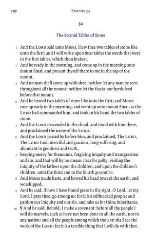 207 Exodus 34
34
The Second Tables of Stone
And the Lord said unto Moses, Hew thee two tables of stone like
unto the first: and I will write upon these tables the words that were
in the first tables, which thou brakest.
And be ready in the morning, and come up in the morning unto
mount Sinai, and present thyself there to me in the top of the
mount.
And no man shall come up with thee, neither let any man be seen
throughout all the mount; neither let the flocks nor herds feed
before that mount.
And he hewed two tables of stone like unto the first; and Moses
rose up early in the morning, and went up unto mount Sinai, as the
Lord had commanded him, and took in his hand the two tables of
stone.
And the Lord descended in the cloud, and stood with him there,
and proclaimed the name of the Lord.
And the Lord passed by before him, and proclaimed, The Lord,
The Lord God, merciful and gracious, long-suffering, and
abundant in goodness and truth,
keeping mercy for thousands, forgiving iniquity and transgression
and sin, and that will by no means clear the guilty; visiting the
iniquity of the fathers upon the children, and upon the children’s
children, unto the third and to the fourth generation.
And Moses made haste, and bowed his head toward the earth, and
worshipped.
And he said, If now I have found grace in thy sight, O Lord, let my
Lord, I pray thee, go among us; for it is a stiffnecked people; and
pardon our iniquity and our sin, and take us for thine inheritance.
¶ And he said, Behold, I make a covenant: before all thy people I
will do marvels, such as have not been done in all the earth, nor in
any nation: and all the people among which thou art shall see the
work of the Lord: for it is a terrible thing that I will do with thee.
1
2
3
4
5
6
7
8
9
10
 