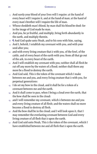 21 Genesis 9
And surely your blood of your lives will I require: at the hand of
every beast will I require it, and at the hand of man; at the hand of
every man’s brother will I require the life of man.
Whoso sheddeth man’s blood, by man shall his blood be shed: for
in the image of God made he man.
And you, be ye fruitful, and multiply; bring forth abundantly in
the earth, and multiply therein.
¶ And God spake unto Noah, and to his sons with him, saying,
And I, behold, I establish my covenant with you, and with your
seed after you;
and with every living creature that is with you, of the fowl, of the
cattle, and of every beast of the earth with you; from all that go out
of the ark, to every beast of the earth.
And I will establish my covenant with you; neither shall all flesh be
cut off any more by the waters of a flood; neither shall there any
more be a flood to destroy the earth.
And God said, This is the token of the covenant which I make
between me and you, and every living creature that is with you, for
perpetual generations:
I do set my bow in the cloud, and it shall be for a token of a
covenant between me and the earth.
And it shall come to pass, when I bring a cloud over the earth, that
the bow shall be seen in the cloud:
and I will remember my covenant, which is between me and you
and every living creature of all flesh; and the waters shall no more
become a flood to destroy all flesh.
And the bow shall be in the cloud; and I will look upon it, that I
may remember the everlasting covenant between God and every
living creature of all flesh that is upon the earth.
And God said unto Noah, This is the token of the covenant, which I
have established between me and all flesh that is upon the earth.
5
6
7
8
9
10
11
12
13
14
15
16
17
 