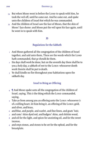 210 Exodus 35
But when Moses went in before the Lord to speak with him, he
took the veil off, until he came out. And he came out, and spake
unto the children of Israel that which he was commanded.
And the children of Israel saw the face of Moses, that the skin of
Moses’ face shone: and Moses put the veil upon his face again, until
he went in to speak with him.
35
Regulations for the Sabbath
And Moses gathered all the congregation of the children of Israel
together, and said unto them, These are the words which the Lord
hath commanded, that ye should do them.
Six days shall work be done, but on the seventh day there shall be to
you a holy day, a sabbath of rest to the Lord: whosoever doeth
work therein shall be put to death.
Ye shall kindle no fire throughout your habitations upon the
sabbath day.
Israel to Bring an Offering
¶ And Moses spake unto all the congregation of the children of
Israel, saying, This is the thing which the Lord commanded,
saying,
Take ye from among you an offering unto the Lord: whosoever is
of a willing heart, let him bring it, an offering of the Lord; gold,
and silver, and brass,
and blue, and purple, and scarlet, and fine linen, and goats’ hair,
and rams’ skins dyed red, and badgers’ skins, and shittim wood,
and oil for the light, and spices for anointing oil, and for the sweet
incense,
and onyx stones, and stones to be set for the ephod, and for the
breastplate.
34
35
1
2
3
4
5
6
7
8
9
 