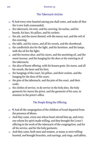 211 Exodus 35
The Tabernacle Articles
¶ And every wise-hearted among you shall come, and make all that
the Lord hath commanded;
the tabernacle, his tent, and his covering, his taches, and his
boards, his bars, his pillars, and his sockets;
the ark, and the staves thereof, with the mercy seat, and the veil of
the covering;
the table, and his staves, and all his vessels, and the showbread;
the candlestick also for the light, and his furniture, and his lamps,
with the oil for the light;
and the incense altar, and his staves, and the anointing oil, and the
sweet incense, and the hanging for the door at the entering in of
the tabernacle;
the altar of burnt offering, with his brazen grate, his staves, and all
his vessels, the laver and his foot;
the hangings of the court, his pillars, and their sockets, and the
hanging for the door of the court;
the pins of the tabernacle, and the pins of the court, and their
cords;
the clothes of service, to do service in the holy place, the holy
garments for Aaron the priest, and the garments of his sons, to
minister in the priest’s office.
The People Bring the Offering
¶ And all the congregation of the children of Israel departed from
the presence of Moses.
And they came, every one whose heart stirred him up, and every
one whom his spirit made willing, and they brought the Lord’s
offering to the work of the tabernacle of the congregation, and for
all his service, and for the holy garments.
And they came, both men and women, as many as were willing-
hearted, and brought bracelets, and earrings, and rings, and tablets,
10
11
12
13
14
15
16
17
18
19
20
21
22
 