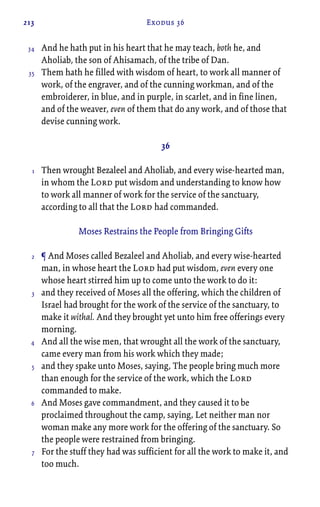213 Exodus 36
And he hath put in his heart that he may teach, both he, and
Aholiab, the son of Ahisamach, of the tribe of Dan.
Them hath he filled with wisdom of heart, to work all manner of
work, of the engraver, and of the cunning workman, and of the
embroiderer, in blue, and in purple, in scarlet, and in fine linen,
and of the weaver, even of them that do any work, and of those that
devise cunning work.
36
Then wrought Bezaleel and Aholiab, and every wise-hearted man,
in whom the Lord put wisdom and understanding to know how
to work all manner of work for the service of the sanctuary,
according to all that the Lord had commanded.
Moses Restrains the People from Bringing Gifts
¶ And Moses called Bezaleel and Aholiab, and every wise-hearted
man, in whose heart the Lord had put wisdom, even every one
whose heart stirred him up to come unto the work to do it:
and they received of Moses all the offering, which the children of
Israel had brought for the work of the service of the sanctuary, to
make it withal. And they brought yet unto him free offerings every
morning.
And all the wise men, that wrought all the work of the sanctuary,
came every man from his work which they made;
and they spake unto Moses, saying, The people bring much more
than enough for the service of the work, which the Lord
commanded to make.
And Moses gave commandment, and they caused it to be
proclaimed throughout the camp, saying, Let neither man nor
woman make any more work for the offering of the sanctuary. So
the people were restrained from bringing.
For the stuff they had was sufficient for all the work to make it, and
too much.
34
35
1
2
3
4
5
6
7
 