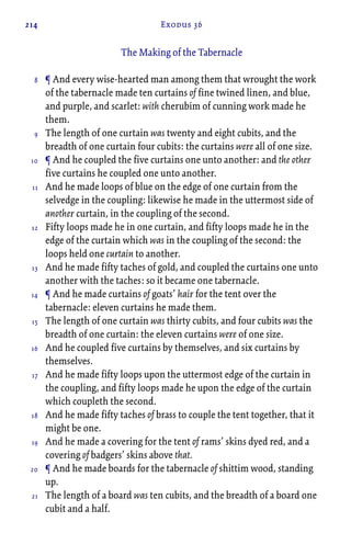 214 Exodus 36
The Making of the Tabernacle
¶ And every wise-hearted man among them that wrought the work
of the tabernacle made ten curtains of fine twined linen, and blue,
and purple, and scarlet: with cherubim of cunning work made he
them.
The length of one curtain was twenty and eight cubits, and the
breadth of one curtain four cubits: the curtains were all of one size.
¶ And he coupled the five curtains one unto another: and the other
five curtains he coupled one unto another.
And he made loops of blue on the edge of one curtain from the
selvedge in the coupling: likewise he made in the uttermost side of
another curtain, in the coupling of the second.
Fifty loops made he in one curtain, and fifty loops made he in the
edge of the curtain which was in the coupling of the second: the
loops held one curtain to another.
And he made fifty taches of gold, and coupled the curtains one unto
another with the taches: so it became one tabernacle.
¶ And he made curtains of goats’ hair for the tent over the
tabernacle: eleven curtains he made them.
The length of one curtain was thirty cubits, and four cubits was the
breadth of one curtain: the eleven curtains were of one size.
And he coupled five curtains by themselves, and six curtains by
themselves.
And he made fifty loops upon the uttermost edge of the curtain in
the coupling, and fifty loops made he upon the edge of the curtain
which coupleth the second.
And he made fifty taches of brass to couple the tent together, that it
might be one.
And he made a covering for the tent of rams’ skins dyed red, and a
covering of badgers’ skins above that.
¶ And he made boards for the tabernacle of shittim wood, standing
up.
The length of a board was ten cubits, and the breadth of a board one
cubit and a half.
8
9
10
11
12
13
14
15
16
17
18
19
20
21
 