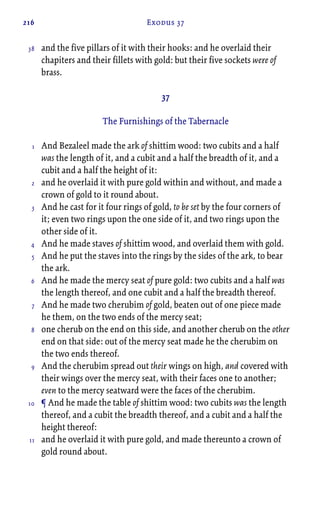 216 Exodus 37
and the five pillars of it with their hooks: and he overlaid their
chapiters and their fillets with gold: but their five sockets were of
brass.
37
The Furnishings of the Tabernacle
And Bezaleel made the ark of shittim wood: two cubits and a half
was the length of it, and a cubit and a half the breadth of it, and a
cubit and a half the height of it:
and he overlaid it with pure gold within and without, and made a
crown of gold to it round about.
And he cast for it four rings of gold, to be set by the four corners of
it; even two rings upon the one side of it, and two rings upon the
other side of it.
And he made staves of shittim wood, and overlaid them with gold.
And he put the staves into the rings by the sides of the ark, to bear
the ark.
And he made the mercy seat of pure gold: two cubits and a half was
the length thereof, and one cubit and a half the breadth thereof.
And he made two cherubim of gold, beaten out of one piece made
he them, on the two ends of the mercy seat;
one cherub on the end on this side, and another cherub on the other
end on that side: out of the mercy seat made he the cherubim on
the two ends thereof.
And the cherubim spread out their wings on high, and covered with
their wings over the mercy seat, with their faces one to another;
even to the mercy seatward were the faces of the cherubim.
¶ And he made the table of shittim wood: two cubits was the length
thereof, and a cubit the breadth thereof, and a cubit and a half the
height thereof:
and he overlaid it with pure gold, and made thereunto a crown of
gold round about.
38
1
2
3
4
5
6
7
8
9
10
11
 