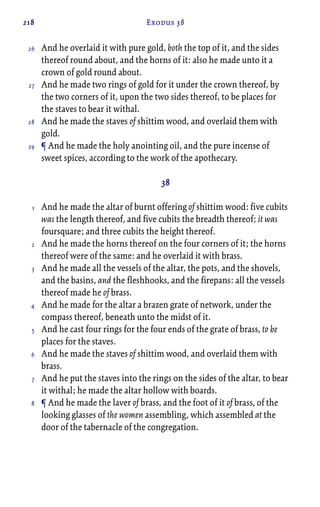 218 Exodus 38
And he overlaid it with pure gold, both the top of it, and the sides
thereof round about, and the horns of it: also he made unto it a
crown of gold round about.
And he made two rings of gold for it under the crown thereof, by
the two corners of it, upon the two sides thereof, to be places for
the staves to bear it withal.
And he made the staves of shittim wood, and overlaid them with
gold.
¶ And he made the holy anointing oil, and the pure incense of
sweet spices, according to the work of the apothecary.
38
And he made the altar of burnt offering of shittim wood: five cubits
was the length thereof, and five cubits the breadth thereof; it was
foursquare; and three cubits the height thereof.
And he made the horns thereof on the four corners of it; the horns
thereof were of the same: and he overlaid it with brass.
And he made all the vessels of the altar, the pots, and the shovels,
and the basins, and the fleshhooks, and the firepans: all the vessels
thereof made he of brass.
And he made for the altar a brazen grate of network, under the
compass thereof, beneath unto the midst of it.
And he cast four rings for the four ends of the grate of brass, to be
places for the staves.
And he made the staves of shittim wood, and overlaid them with
brass.
And he put the staves into the rings on the sides of the altar, to bear
it withal; he made the altar hollow with boards.
¶ And he made the laver of brass, and the foot of it of brass, of the
looking glasses of the women assembling, which assembled at the
door of the tabernacle of the congregation.
26
27
28
29
1
2
3
4
5
6
7
8
 