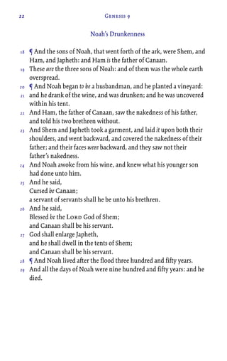 22 Genesis 9
Noah’s Drunkenness
¶ And the sons of Noah, that went forth of the ark, were Shem, and
Ham, and Japheth: and Ham is the father of Canaan.
These are the three sons of Noah: and of them was the whole earth
overspread.
¶ And Noah began to be a husbandman, and he planted a vineyard:
and he drank of the wine, and was drunken; and he was uncovered
within his tent.
And Ham, the father of Canaan, saw the nakedness of his father,
and told his two brethren without.
And Shem and Japheth took a garment, and laid it upon both their
shoulders, and went backward, and covered the nakedness of their
father; and their faces were backward, and they saw not their
father’s nakedness.
And Noah awoke from his wine, and knew what his younger son
had done unto him.
And he said,
Cursed be Canaan;
a servant of servants shall he be unto his brethren.
And he said,
Blessed be the Lord God of Shem;
and Canaan shall be his servant.
God shall enlarge Japheth,
and he shall dwell in the tents of Shem;
and Canaan shall be his servant.
¶ And Noah lived after the flood three hundred and fifty years.
And all the days of Noah were nine hundred and fifty years: and he
died.
18
19
20
21
22
23
24
25
26
27
28
29
 