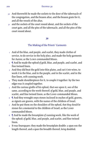 221 Exodus 39
And therewith he made the sockets to the door of the tabernacle of
the congregation, and the brazen altar, and the brazen grate for it,
and all the vessels of the altar,
and the sockets of the court round about, and the sockets of the
court gate, and all the pins of the tabernacle, and all the pins of the
court round about.
39
The Making of the Priests’ Garments
And of the blue, and purple, and scarlet, they made clothes of
service, to do service in the holy place, and made the holy garments
for Aaron; as the Lord commanded Moses.
¶ And he made the ephod of gold, blue, and purple, and scarlet, and
fine twined linen.
And they did beat the gold into thin plates, and cut it into wires, to
work it in the blue, and in the purple, and in the scarlet, and in the
fine linen, with cunning work.
They made shoulderpieces for it, to couple it together: by the two
edges was it coupled together.
And the curious girdle of his ephod, that was upon it, was of the
same, according to the work thereof; of gold, blue, and purple, and
scarlet, and fine twined linen; as the Lord commanded Moses.
¶ And they wrought onyx stones inclosed in ouches of gold, graven,
as signets are graven, with the names of the children of Israel.
And he put them on the shoulders of the ephod, that they should be
stones for a memorial to the children of Israel; as the Lord
commanded Moses.
¶ And he made the breastplate of cunning work, like the work of
the ephod; of gold, blue, and purple, and scarlet, and fine twined
linen.
It was foursquare; they made the breastplate double: a span was the
length thereof, and a span the breadth thereof, being doubled.
30
31
1
2
3
4
5
6
7
8
9
 