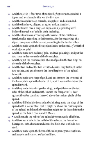 222 Exodus 39
And they set in it four rows of stones: the first row was a sardius, a
topaz, and a carbuncle: this was the first row.
And the second row, an emerald, a sapphire, and a diamond.
And the third row, a ligure, an agate, and an amethyst.
And the fourth row, a beryl, an onyx, and a jasper: they were
inclosed in ouches of gold in their inclosings.
And the stones were according to the names of the children of
Israel, twelve according to their names, like the engravings of a
signet, every one with his name, according to the twelve tribes.
And they made upon the breastplate chains at the ends, of wreathed
work of pure gold.
And they made two ouches of gold, and two gold rings, and put the
two rings in the two ends of the breastplate.
And they put the two wreathed chains of gold in the two rings on
the ends of the breastplate.
And the two ends of the two wreathed chains they fastened in the
two ouches, and put them on the shoulderpieces of the ephod,
before it.
And they made two rings of gold, and put them on the two ends of
the breastplate, upon the border of it, which was on the side of the
ephod inward.
And they made two other golden rings, and put them on the two
sides of the ephod underneath, toward the forepart of it, over
against the other coupling thereof, above the curious girdle of the
ephod.
And they did bind the breastplate by his rings unto the rings of the
ephod with a lace of blue, that it might be above the curious girdle
of the ephod, and that the breastplate might not be loosed from the
ephod; as the Lord commanded Moses.
¶ And he made the robe of the ephod of woven work, all of blue.
And there was a hole in the midst of the robe, as the hole of an
habergeon, with a band round about the hole, that it should not
rend.
And they made upon the hems of the robe pomegranates of blue,
and purple, and scarlet, and twined linen.
10
11
12
13
14
15
16
17
18
19
20
21
22
23
24
 