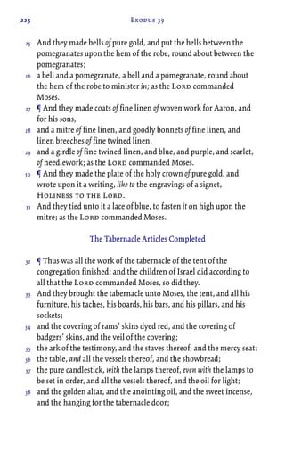 223 Exodus 39
And they made bells of pure gold, and put the bells between the
pomegranates upon the hem of the robe, round about between the
pomegranates;
a bell and a pomegranate, a bell and a pomegranate, round about
the hem of the robe to minister in; as the Lord commanded
Moses.
¶ And they made coats of fine linen of woven work for Aaron, and
for his sons,
and a mitre of fine linen, and goodly bonnets of fine linen, and
linen breeches of fine twined linen,
and a girdle of fine twined linen, and blue, and purple, and scarlet,
of needlework; as the Lord commanded Moses.
¶ And they made the plate of the holy crown of pure gold, and
wrote upon it a writing, like to the engravings of a signet,
Holiness to the Lord.
And they tied unto it a lace of blue, to fasten it on high upon the
mitre; as the Lord commanded Moses.
The Tabernacle Articles Completed
¶ Thus was all the work of the tabernacle of the tent of the
congregation finished: and the children of Israel did according to
all that the Lord commanded Moses, so did they.
And they brought the tabernacle unto Moses, the tent, and all his
furniture, his taches, his boards, his bars, and his pillars, and his
sockets;
and the covering of rams’ skins dyed red, and the covering of
badgers’ skins, and the veil of the covering;
the ark of the testimony, and the staves thereof, and the mercy seat;
the table, and all the vessels thereof, and the showbread;
the pure candlestick, with the lamps thereof, even with the lamps to
be set in order, and all the vessels thereof, and the oil for light;
and the golden altar, and the anointing oil, and the sweet incense,
and the hanging for the tabernacle door;
25
26
27
28
29
30
31
32
33
34
35
36
37
38
 