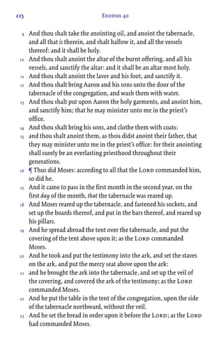 225 Exodus 40
And thou shalt take the anointing oil, and anoint the tabernacle,
and all that is therein, and shalt hallow it, and all the vessels
thereof: and it shall be holy.
And thou shalt anoint the altar of the burnt offering, and all his
vessels, and sanctify the altar: and it shall be an altar most holy.
And thou shalt anoint the laver and his foot, and sanctify it.
And thou shalt bring Aaron and his sons unto the door of the
tabernacle of the congregation, and wash them with water.
And thou shalt put upon Aaron the holy garments, and anoint him,
and sanctify him; that he may minister unto me in the priest’s
office.
And thou shalt bring his sons, and clothe them with coats:
and thou shalt anoint them, as thou didst anoint their father, that
they may minister unto me in the priest’s office: for their anointing
shall surely be an everlasting priesthood throughout their
generations.
¶ Thus did Moses: according to all that the Lord commanded him,
so did he.
And it came to pass in the first month in the second year, on the
first day of the month, that the tabernacle was reared up.
And Moses reared up the tabernacle, and fastened his sockets, and
set up the boards thereof, and put in the bars thereof, and reared up
his pillars.
And he spread abroad the tent over the tabernacle, and put the
covering of the tent above upon it; as the Lord commanded
Moses.
And he took and put the testimony into the ark, and set the staves
on the ark, and put the mercy seat above upon the ark:
and he brought the ark into the tabernacle, and set up the veil of
the covering, and covered the ark of the testimony; as the Lord
commanded Moses.
And he put the table in the tent of the congregation, upon the side
of the tabernacle northward, without the veil.
And he set the bread in order upon it before the Lord; as the Lord
had commanded Moses.
9
10
11
12
13
14
15
16
17
18
19
20
21
22
23
 