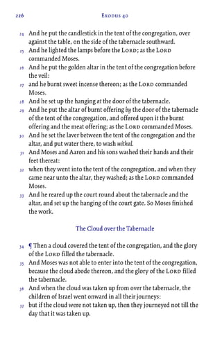 226 Exodus 40
And he put the candlestick in the tent of the congregation, over
against the table, on the side of the tabernacle southward.
And he lighted the lamps before the Lord; as the Lord
commanded Moses.
And he put the golden altar in the tent of the congregation before
the veil:
and he burnt sweet incense thereon; as the Lord commanded
Moses.
And he set up the hanging at the door of the tabernacle.
And he put the altar of burnt offering by the door of the tabernacle
of the tent of the congregation, and offered upon it the burnt
offering and the meat offering; as the Lord commanded Moses.
And he set the laver between the tent of the congregation and the
altar, and put water there, to wash withal.
And Moses and Aaron and his sons washed their hands and their
feet thereat:
when they went into the tent of the congregation, and when they
came near unto the altar, they washed; as the Lord commanded
Moses.
And he reared up the court round about the tabernacle and the
altar, and set up the hanging of the court gate. So Moses finished
the work.
The Cloud over the Tabernacle
¶ Then a cloud covered the tent of the congregation, and the glory
of the Lord filled the tabernacle.
And Moses was not able to enter into the tent of the congregation,
because the cloud abode thereon, and the glory of the Lord filled
the tabernacle.
And when the cloud was taken up from over the tabernacle, the
children of Israel went onward in all their journeys:
but if the cloud were not taken up, then they journeyed not till the
day that it was taken up.
24
25
26
27
28
29
30
31
32
33
34
35
36
37
 