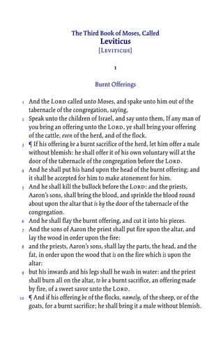 The Third Book of Moses, Called
Leviticus
[Leviticus]
1
Burnt Offerings
And the Lord called unto Moses, and spake unto him out of the
tabernacle of the congregation, saying,
Speak unto the children of Israel, and say unto them, If any man of
you bring an offering unto the Lord, ye shall bring your offering
of the cattle, even of the herd, and of the flock.
¶ If his offering be a burnt sacrifice of the herd, let him offer a male
without blemish: he shall offer it of his own voluntary will at the
door of the tabernacle of the congregation before the Lord.
And he shall put his hand upon the head of the burnt offering; and
it shall be accepted for him to make atonement for him.
And he shall kill the bullock before the Lord: and the priests,
Aaron’s sons, shall bring the blood, and sprinkle the blood round
about upon the altar that is by the door of the tabernacle of the
congregation.
And he shall flay the burnt offering, and cut it into his pieces.
And the sons of Aaron the priest shall put fire upon the altar, and
lay the wood in order upon the fire:
and the priests, Aaron’s sons, shall lay the parts, the head, and the
fat, in order upon the wood that is on the fire which is upon the
altar:
but his inwards and his legs shall he wash in water: and the priest
shall burn all on the altar, to be a burnt sacrifice, an offering made
by fire, of a sweet savor unto the Lord.
¶ And if his offering be of the flocks, namely, of the sheep, or of the
goats, for a burnt sacrifice; he shall bring it a male without blemish.
1
2
3
4
5
6
7
8
9
10
 