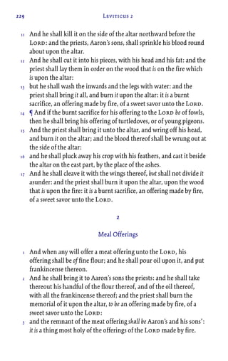 229 Leviticus 2
And he shall kill it on the side of the altar northward before the
Lord: and the priests, Aaron’s sons, shall sprinkle his blood round
about upon the altar.
And he shall cut it into his pieces, with his head and his fat: and the
priest shall lay them in order on the wood that is on the fire which
is upon the altar:
but he shall wash the inwards and the legs with water: and the
priest shall bring it all, and burn it upon the altar: it is a burnt
sacrifice, an offering made by fire, of a sweet savor unto the Lord.
¶ And if the burnt sacrifice for his offering to the Lord be of fowls,
then he shall bring his offering of turtledoves, or of young pigeons.
And the priest shall bring it unto the altar, and wring off his head,
and burn it on the altar; and the blood thereof shall be wrung out at
the side of the altar:
and he shall pluck away his crop with his feathers, and cast it beside
the altar on the east part, by the place of the ashes.
And he shall cleave it with the wings thereof, but shall not divide it
asunder: and the priest shall burn it upon the altar, upon the wood
that is upon the fire: it is a burnt sacrifice, an offering made by fire,
of a sweet savor unto the Lord.
2
Meal Offerings
And when any will offer a meat offering unto the Lord, his
offering shall be of fine flour; and he shall pour oil upon it, and put
frankincense thereon.
And he shall bring it to Aaron’s sons the priests: and he shall take
thereout his handful of the flour thereof, and of the oil thereof,
with all the frankincense thereof; and the priest shall burn the
memorial of it upon the altar, to be an offering made by fire, of a
sweet savor unto the Lord:
and the remnant of the meat offering shall be Aaron’s and his sons’:
it is a thing most holy of the offerings of the Lord made by fire.
11
12
13
14
15
16
17
1
2
3
 