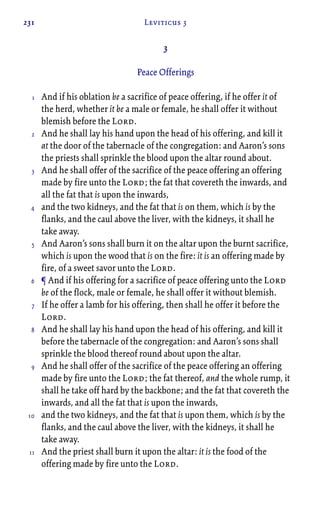 231 Leviticus 3
3
Peace Offerings
And if his oblation be a sacrifice of peace offering, if he offer it of
the herd, whether it be a male or female, he shall offer it without
blemish before the Lord.
And he shall lay his hand upon the head of his offering, and kill it
at the door of the tabernacle of the congregation: and Aaron’s sons
the priests shall sprinkle the blood upon the altar round about.
And he shall offer of the sacrifice of the peace offering an offering
made by fire unto the Lord; the fat that covereth the inwards, and
all the fat that is upon the inwards,
and the two kidneys, and the fat that is on them, which is by the
flanks, and the caul above the liver, with the kidneys, it shall he
take away.
And Aaron’s sons shall burn it on the altar upon the burnt sacrifice,
which is upon the wood that is on the fire: it is an offering made by
fire, of a sweet savor unto the Lord.
¶ And if his offering for a sacrifice of peace offering unto the Lord
be of the flock, male or female, he shall offer it without blemish.
If he offer a lamb for his offering, then shall he offer it before the
Lord.
And he shall lay his hand upon the head of his offering, and kill it
before the tabernacle of the congregation: and Aaron’s sons shall
sprinkle the blood thereof round about upon the altar.
And he shall offer of the sacrifice of the peace offering an offering
made by fire unto the Lord; the fat thereof, and the whole rump, it
shall he take off hard by the backbone; and the fat that covereth the
inwards, and all the fat that is upon the inwards,
and the two kidneys, and the fat that is upon them, which is by the
flanks, and the caul above the liver, with the kidneys, it shall he
take away.
And the priest shall burn it upon the altar: it is the food of the
offering made by fire unto the Lord.
1
2
3
4
5
6
7
8
9
10
11
 