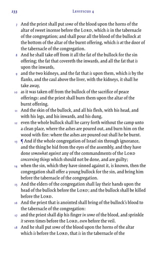 233 Leviticus 4
And the priest shall put some of the blood upon the horns of the
altar of sweet incense before the Lord, which is in the tabernacle
of the congregation; and shall pour all the blood of the bullock at
the bottom of the altar of the burnt offering, which is at the door of
the tabernacle of the congregation.
And he shall take off from it all the fat of the bullock for the sin
offering; the fat that covereth the inwards, and all the fat that is
upon the inwards,
and the two kidneys, and the fat that is upon them, which is by the
flanks, and the caul above the liver, with the kidneys, it shall he
take away,
as it was taken off from the bullock of the sacrifice of peace
offerings: and the priest shall burn them upon the altar of the
burnt offering.
And the skin of the bullock, and all his flesh, with his head, and
with his legs, and his inwards, and his dung,
even the whole bullock shall he carry forth without the camp unto
a clean place, where the ashes are poured out, and burn him on the
wood with fire: where the ashes are poured out shall he be burnt.
¶ And if the whole congregation of Israel sin through ignorance,
and the thing be hid from the eyes of the assembly, and they have
done somewhat against any of the commandments of the Lord
concerning things which should not be done, and are guilty;
when the sin, which they have sinned against it, is known, then the
congregation shall offer a young bullock for the sin, and bring him
before the tabernacle of the congregation.
And the elders of the congregation shall lay their hands upon the
head of the bullock before the Lord; and the bullock shall be killed
before the Lord.
And the priest that is anointed shall bring of the bullock’s blood to
the tabernacle of the congregation:
and the priest shall dip his finger in some of the blood, and sprinkle
it seven times before the Lord, even before the veil.
And he shall put some of the blood upon the horns of the altar
which is before the Lord, that is in the tabernacle of the
7
8
9
10
11
12
13
14
15
16
17
18
 