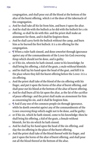 234 Leviticus 4
congregation, and shall pour out all the blood at the bottom of the
altar of the burnt offering, which is at the door of the tabernacle of
the congregation.
And he shall take all his fat from him, and burn it upon the altar.
And he shall do with the bullock as he did with the bullock for a sin
offering, so shall he do with this: and the priest shall make an
atonement for them, and it shall be forgiven them.
And he shall carry forth the bullock without the camp, and burn
him as he burned the first bullock: it is a sin offering for the
congregation.
¶ When a ruler hath sinned, and done somewhat through ignorance
against any of the commandments of the Lord his God concerning
things which should not be done, and is guilty;
or if his sin, wherein he hath sinned, come to his knowledge; he
shall bring his offering, a kid of the goats, a male without blemish:
and he shall lay his hand upon the head of the goat, and kill it in
the place where they kill the burnt offering before the Lord: it is a
sin offering.
And the priest shall take of the blood of the sin offering with his
finger, and put it upon the horns of the altar of burnt offering, and
shall pour out his blood at the bottom of the altar of burnt offering.
And he shall burn all his fat upon the altar, as the fat of the sacrifice
of peace offerings: and the priest shall make an atonement for him
as concerning his sin, and it shall be forgiven him.
¶ And if any one of the common people sin through ignorance,
while he doeth somewhat against any of the commandments of the
Lord concerning things which ought not to be done, and be guilty;
or if his sin, which he hath sinned, come to his knowledge; then he
shall bring his offering, a kid of the goats, a female without
blemish, for his sin which he hath sinned.
And he shall lay his hand upon the head of the sin offering, and
slay the sin offering in the place of the burnt offering.
And the priest shall take of the blood thereof with his finger, and
put it upon the horns of the altar of burnt offering, and shall pour
out all the blood thereof at the bottom of the altar.
19
20
21
22
23
24
25
26
27
28
29
30
 