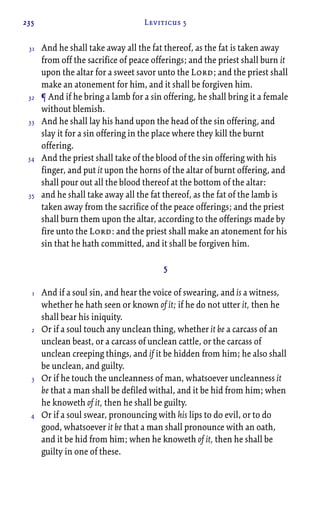 235 Leviticus 5
And he shall take away all the fat thereof, as the fat is taken away
from off the sacrifice of peace offerings; and the priest shall burn it
upon the altar for a sweet savor unto the Lord; and the priest shall
make an atonement for him, and it shall be forgiven him.
¶ And if he bring a lamb for a sin offering, he shall bring it a female
without blemish.
And he shall lay his hand upon the head of the sin offering, and
slay it for a sin offering in the place where they kill the burnt
offering.
And the priest shall take of the blood of the sin offering with his
finger, and put it upon the horns of the altar of burnt offering, and
shall pour out all the blood thereof at the bottom of the altar:
and he shall take away all the fat thereof, as the fat of the lamb is
taken away from the sacrifice of the peace offerings; and the priest
shall burn them upon the altar, according to the offerings made by
fire unto the Lord: and the priest shall make an atonement for his
sin that he hath committed, and it shall be forgiven him.
5
And if a soul sin, and hear the voice of swearing, and is a witness,
whether he hath seen or known of it; if he do not utter it, then he
shall bear his iniquity.
Or if a soul touch any unclean thing, whether it be a carcass of an
unclean beast, or a carcass of unclean cattle, or the carcass of
unclean creeping things, and if it be hidden from him; he also shall
be unclean, and guilty.
Or if he touch the uncleanness of man, whatsoever uncleanness it
be that a man shall be defiled withal, and it be hid from him; when
he knoweth of it, then he shall be guilty.
Or if a soul swear, pronouncing with his lips to do evil, or to do
good, whatsoever it be that a man shall pronounce with an oath,
and it be hid from him; when he knoweth of it, then he shall be
guilty in one of these.
31
32
33
34
35
1
2
3
4
 