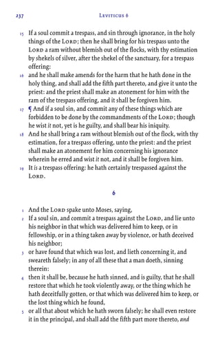 237 Leviticus 6
If a soul commit a trespass, and sin through ignorance, in the holy
things of the Lord; then he shall bring for his trespass unto the
Lord a ram without blemish out of the flocks, with thy estimation
by shekels of silver, after the shekel of the sanctuary, for a trespass
offering:
and he shall make amends for the harm that he hath done in the
holy thing, and shall add the fifth part thereto, and give it unto the
priest: and the priest shall make an atonement for him with the
ram of the trespass offering, and it shall be forgiven him.
¶ And if a soul sin, and commit any of these things which are
forbidden to be done by the commandments of the Lord; though
he wist it not, yet is he guilty, and shall bear his iniquity.
And he shall bring a ram without blemish out of the flock, with thy
estimation, for a trespass offering, unto the priest: and the priest
shall make an atonement for him concerning his ignorance
wherein he erred and wist it not, and it shall be forgiven him.
It is a trespass offering: he hath certainly trespassed against the
Lord.
6
And the Lord spake unto Moses, saying,
If a soul sin, and commit a trespass against the Lord, and lie unto
his neighbor in that which was delivered him to keep, or in
fellowship, or in a thing taken away by violence, or hath deceived
his neighbor;
or have found that which was lost, and lieth concerning it, and
sweareth falsely; in any of all these that a man doeth, sinning
therein:
then it shall be, because he hath sinned, and is guilty, that he shall
restore that which he took violently away, or the thing which he
hath deceitfully gotten, or that which was delivered him to keep, or
the lost thing which he found,
or all that about which he hath sworn falsely; he shall even restore
it in the principal, and shall add the fifth part more thereto, and
15
16
17
18
19
1
2
3
4
5
 