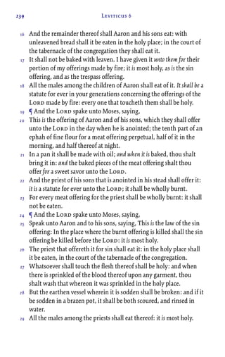 239 Leviticus 6
And the remainder thereof shall Aaron and his sons eat: with
unleavened bread shall it be eaten in the holy place; in the court of
the tabernacle of the congregation they shall eat it.
It shall not be baked with leaven. I have given it unto them for their
portion of my offerings made by fire; it is most holy, as is the sin
offering, and as the trespass offering.
All the males among the children of Aaron shall eat of it. It shall be a
statute for ever in your generations concerning the offerings of the
Lord made by fire: every one that toucheth them shall be holy.
¶ And the Lord spake unto Moses, saying,
This is the offering of Aaron and of his sons, which they shall offer
unto the Lord in the day when he is anointed; the tenth part of an
ephah of fine flour for a meat offering perpetual, half of it in the
morning, and half thereof at night.
In a pan it shall be made with oil; and when it is baked, thou shalt
bring it in: and the baked pieces of the meat offering shalt thou
offer for a sweet savor unto the Lord.
And the priest of his sons that is anointed in his stead shall offer it:
it is a statute for ever unto the Lord; it shall be wholly burnt.
For every meat offering for the priest shall be wholly burnt: it shall
not be eaten.
¶ And the Lord spake unto Moses, saying,
Speak unto Aaron and to his sons, saying, This is the law of the sin
offering: In the place where the burnt offering is killed shall the sin
offering be killed before the Lord: it is most holy.
The priest that offereth it for sin shall eat it: in the holy place shall
it be eaten, in the court of the tabernacle of the congregation.
Whatsoever shall touch the flesh thereof shall be holy: and when
there is sprinkled of the blood thereof upon any garment, thou
shalt wash that whereon it was sprinkled in the holy place.
But the earthen vessel wherein it is sodden shall be broken: and if it
be sodden in a brazen pot, it shall be both scoured, and rinsed in
water.
All the males among the priests shall eat thereof: it is most holy.
16
17
18
19
20
21
22
23
24
25
26
27
28
29
 