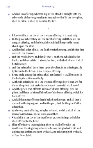 240 Leviticus 7
And no sin offering, whereof any of the blood is brought into the
tabernacle of the congregation to reconcile withal in the holy place,
shall be eaten: it shall be burnt in the fire.
7
Likewise this is the law of the trespass offering: it is most holy.
In the place where they kill the burnt offering shall they kill the
trespass offering: and the blood thereof shall he sprinkle round
about upon the altar.
And he shall offer of it all the fat thereof; the rump, and the fat that
covereth the inwards,
and the two kidneys, and the fat that is on them, which is by the
flanks, and the caul that is above the liver, with the kidneys, it shall
he take away:
and the priest shall burn them upon the altar for an offering made
by fire unto the Lord: it is a trespass offering.
Every male among the priests shall eat thereof: it shall be eaten in
the holy place: it is most holy.
As the sin offering is, so is the trespass offering: there is one law for
them: the priest that maketh atonement therewith shall have it.
And the priest that offereth any man’s burnt offering, even the
priest shall have to himself the skin of the burnt offering which he
hath offered.
And all the meat offering that is baked in the oven, and all that is
dressed in the frying pan, and in the pan, shall be the priest’s that
offereth it.
And every meat offering, mingled with oil, and dry, shall all the
sons of Aaron have, one as much as another.
¶ And this is the law of the sacrifice of peace offerings, which he
shall offer unto the Lord.
If he offer it for a thanksgiving, then he shall offer with the
sacrifice of thanksgiving unleavened cakes mingled with oil, and
unleavened wafers anointed with oil, and cakes mingled with oil,
of fine flour, fried.
30
1
2
3
4
5
6
7
8
9
10
11
12
 